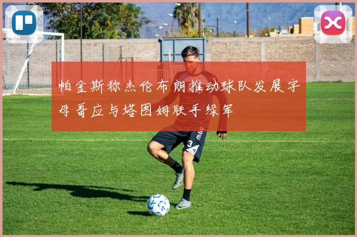 帕金斯称杰伦布朗推动球队发展字母哥应与塔图姆联手绿军
