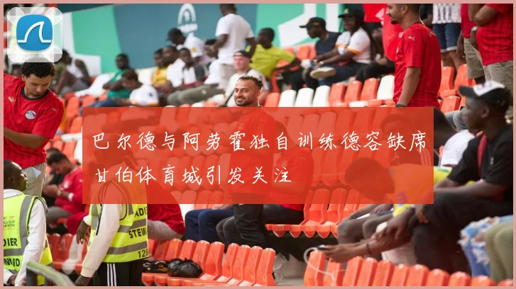巴尔德与阿劳霍独自训练德容缺席甘伯体育城引发关注