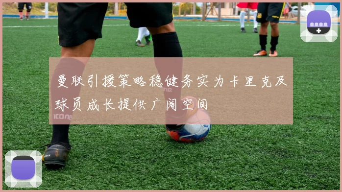 曼联引援策略稳健务实为卡里克及球员成长提供广阔空间