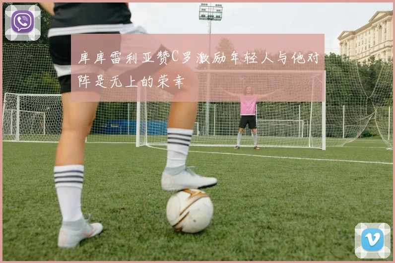 库库雷利亚赞C罗激励年轻人与他对阵是无上的荣幸