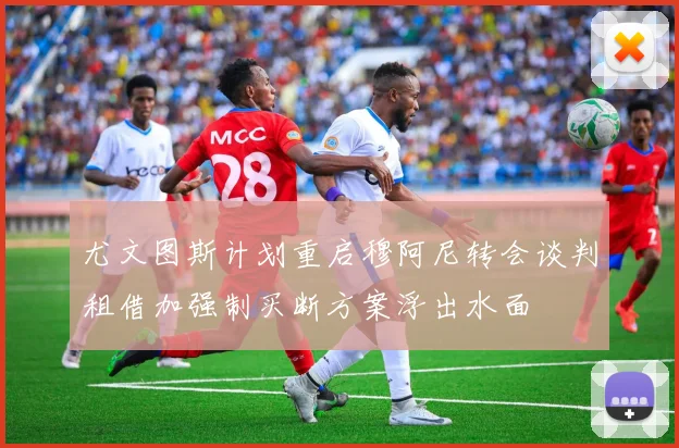 尤文图斯计划重启穆阿尼转会谈判租借加强制买断方案浮出水面