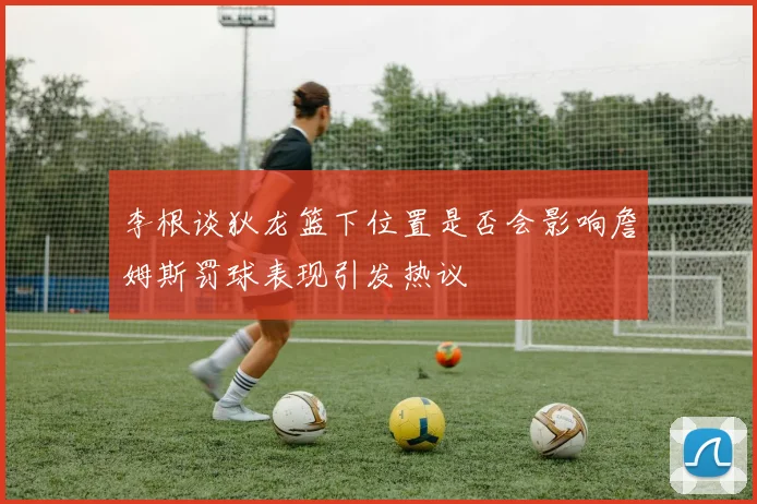 李根谈狄龙篮下位置是否会影响詹姆斯罚球表现引发热议