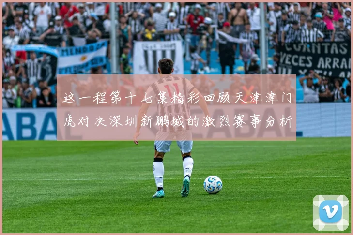 这一程第十七集精彩回顾天津津门虎对决深圳新鹏城的激烈赛事分析与亮点解读