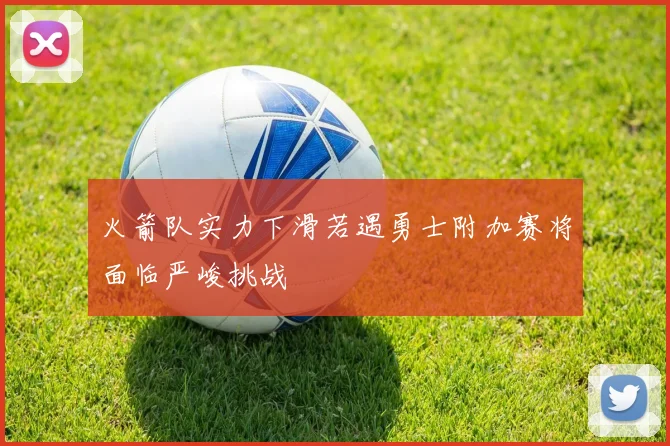 火箭队实力下滑若遇勇士附加赛将面临严峻挑战