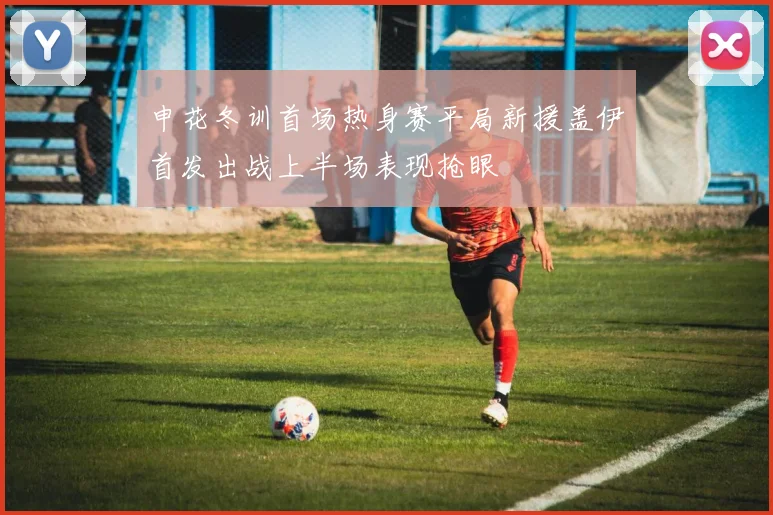 申花冬训首场热身赛平局新援盖伊首发出战上半场表现抢眼