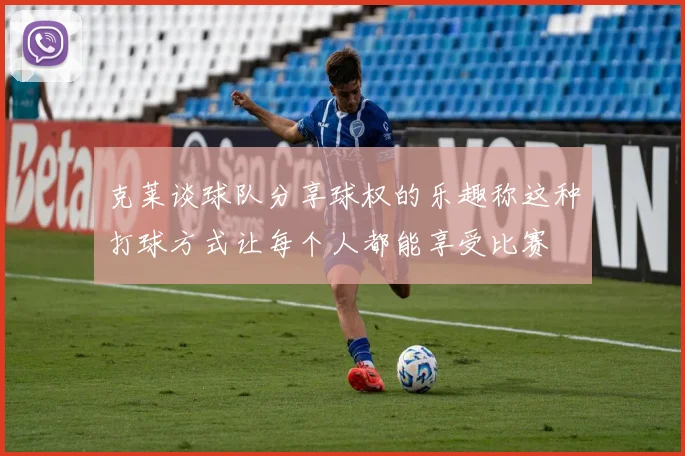 克莱谈球队分享球权的乐趣称这种打球方式让每个人都能享受比赛
