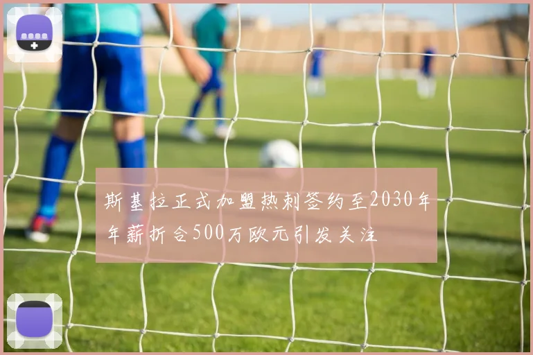 斯基拉正式加盟热刺签约至2030年年薪折合500万欧元引发关注