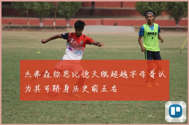 杰弗森称恩比德天赋超越字母哥认为其可跻身历史前五名