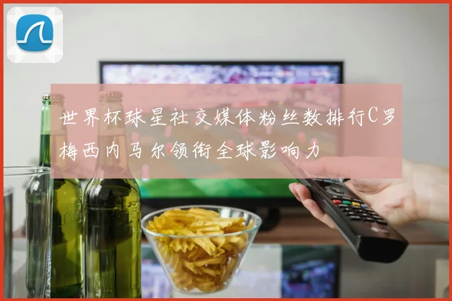 世界杯球星社交媒体粉丝数排行C罗梅西内马尔领衔全球影响力