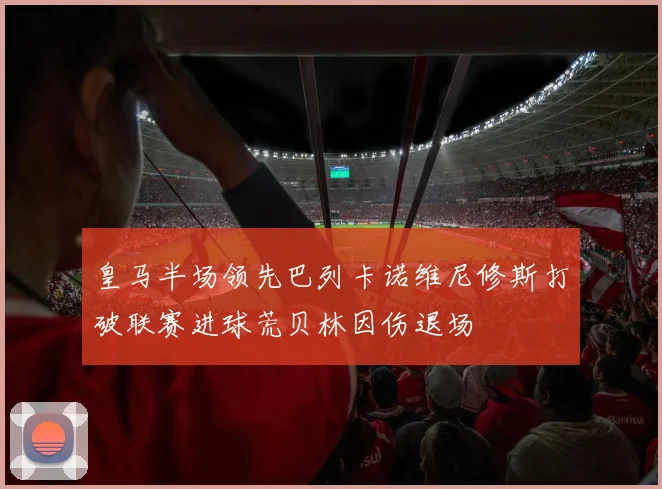 皇马半场领先巴列卡诺维尼修斯打破联赛进球荒贝林因伤退场