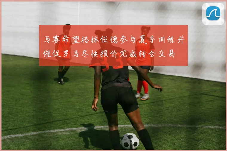 马赛希望格林伍德参与夏季训练并催促罗马尽快报价完成转会交易