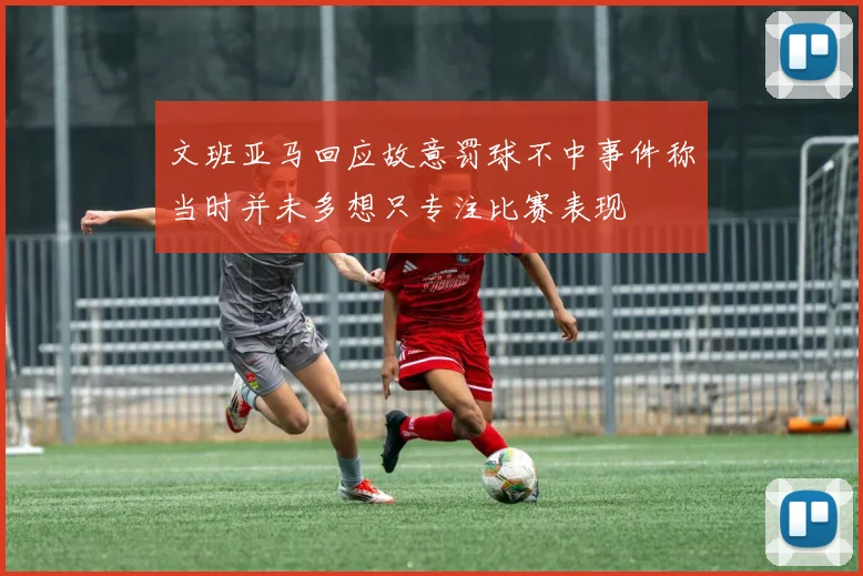 文班亚马回应故意罚球不中事件称当时并未多想只专注比赛表现