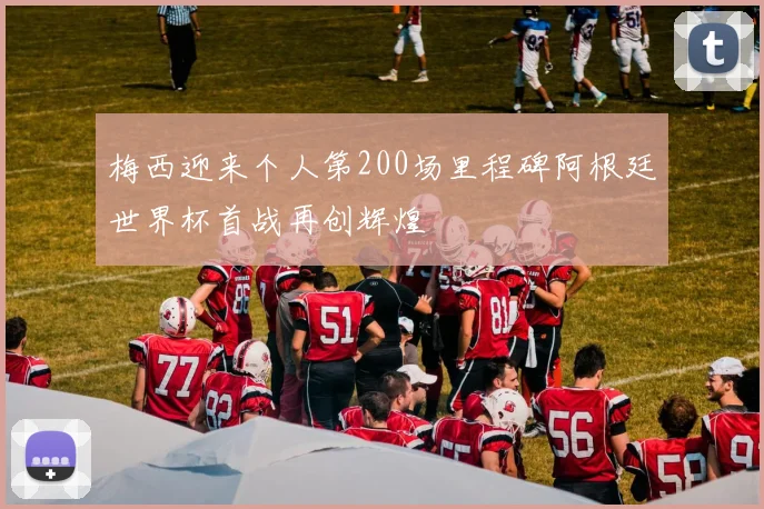 梅西迎来个人第200场里程碑阿根廷世界杯首战再创辉煌