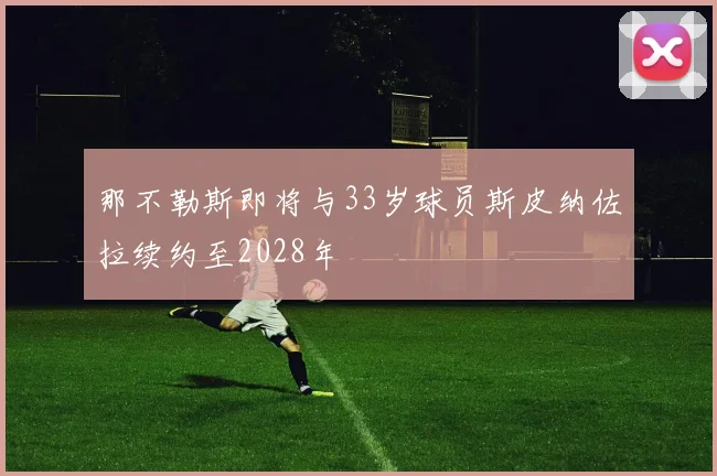 那不勒斯即将与33岁球员斯皮纳佐拉续约至2028年