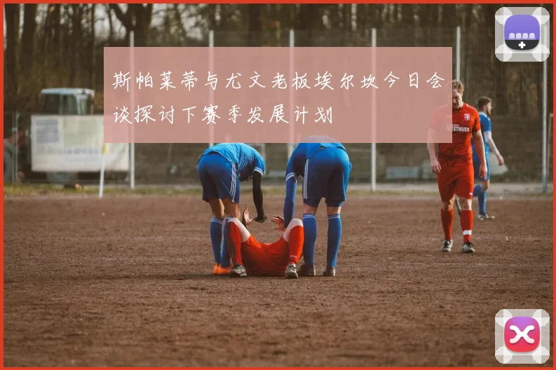 斯帕莱蒂与尤文老板埃尔坎今日会谈探讨下赛季发展计划