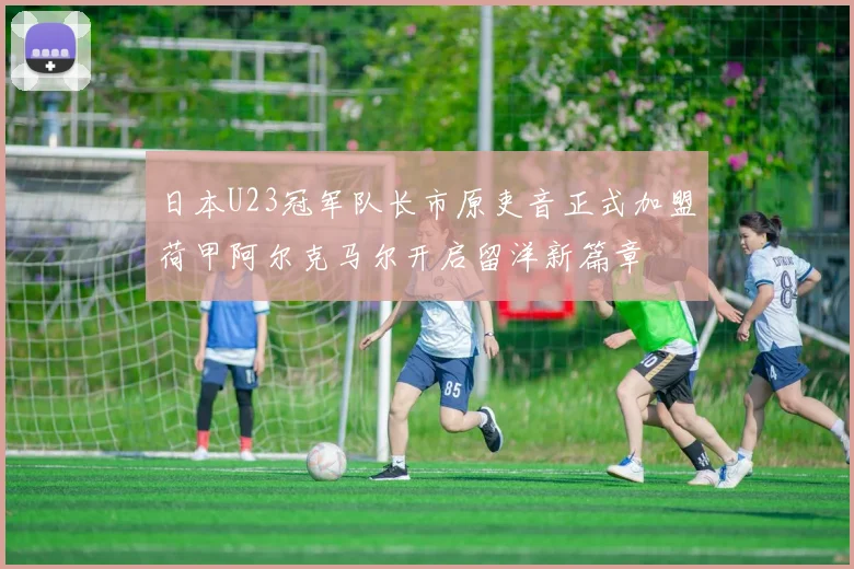 日本U23冠军队长市原吏音正式加盟荷甲阿尔克马尔开启留洋新篇章
