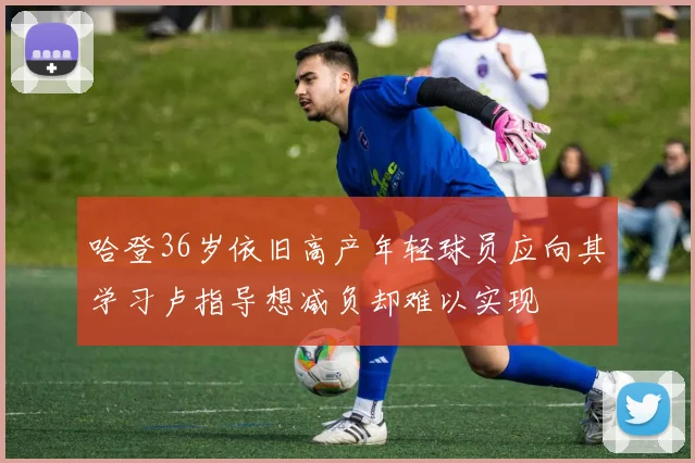 哈登36岁依旧高产年轻球员应向其学习卢指导想减负却难以实现