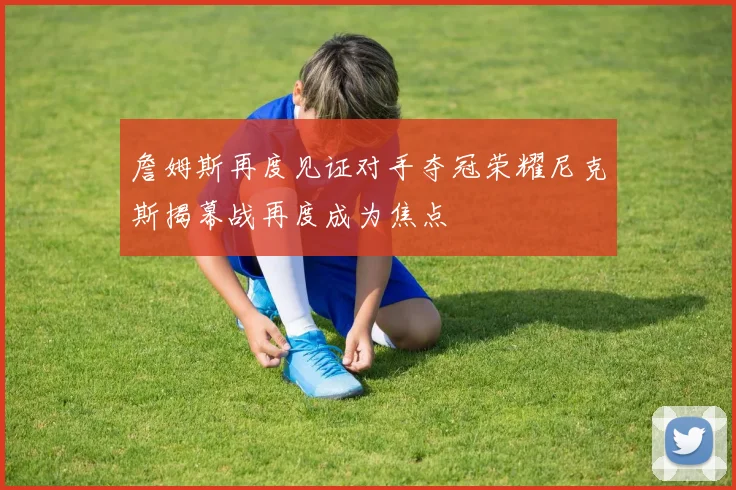 詹姆斯再度见证对手夺冠荣耀尼克斯揭幕战再度成为焦点