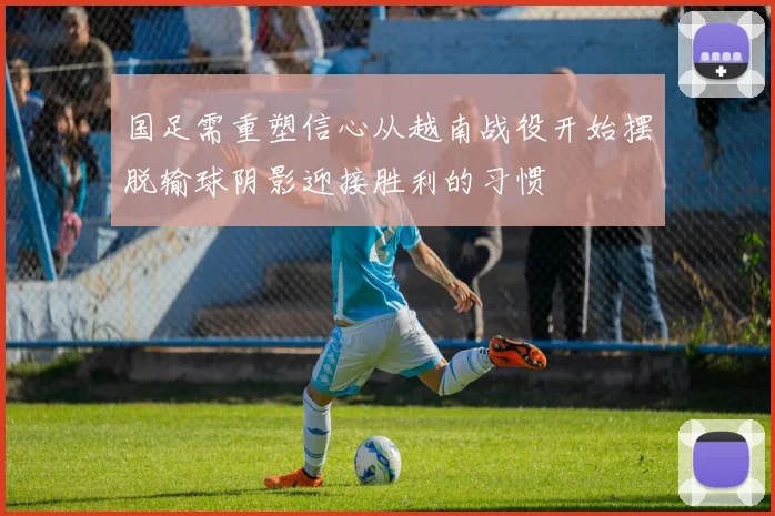 国足需重塑信心从越南战役开始摆脱输球阴影迎接胜利的习惯