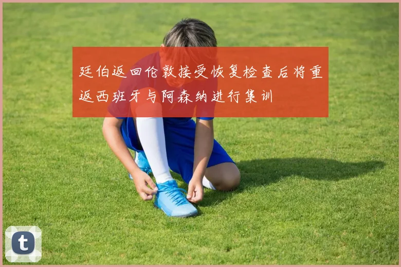 廷伯返回伦敦接受恢复检查后将重返西班牙与阿森纳进行集训