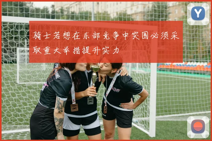 骑士若想在东部竞争中突围必须采取重大举措提升实力