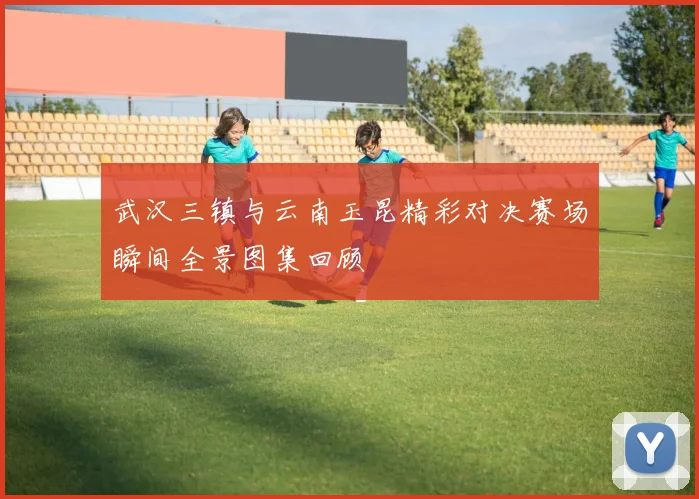 武汉三镇与云南玉昆精彩对决赛场瞬间全景图集回顾