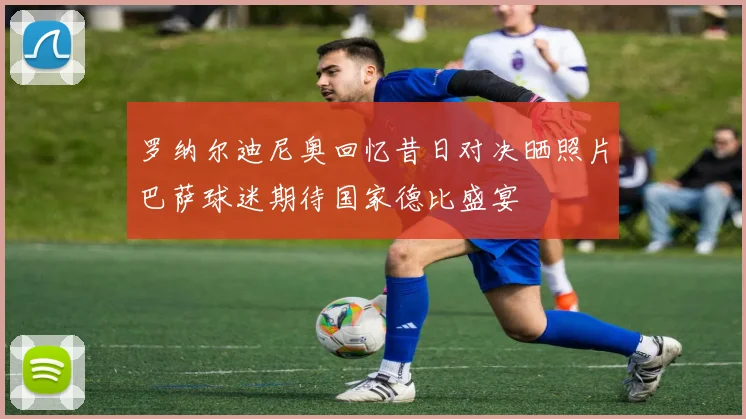 罗纳尔迪尼奥回忆昔日对决晒照片巴萨球迷期待国家德比盛宴
