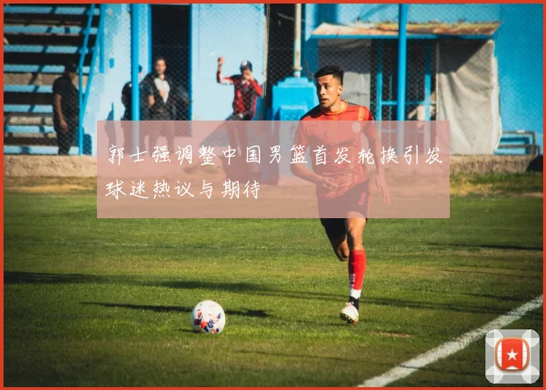 郭士强调整中国男篮首发轮换引发球迷热议与期待