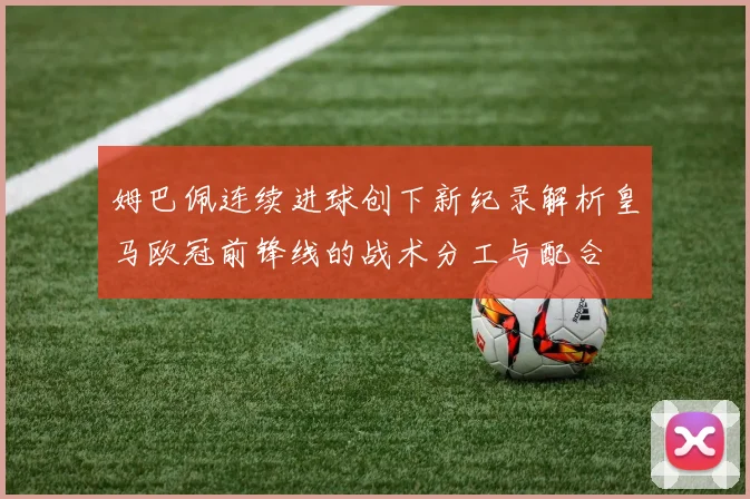 姆巴佩连续进球创下新纪录解析皇马欧冠前锋线的战术分工与配合